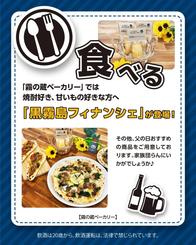 ＼イベント情報「第4弾」♪／

6月21日は、「父の日」♪

6月12日(金)～6月21日(日)の10日間、「焼酎の里 霧島ファクトリーガーデン」では、「父の日」
体験イベントを開催いたします！
ぜひこの機会に、お父さんに感謝の気持ちを伝えてみてはいかがでしょうか☺️

今回は「霧の蔵ベーカリー」のイベントについてご紹介します♪
———————————————————————————
ベーカリーでは、”父の日”にちなんだおすすめ商品を販売中です！
黒霧島を使ったフィナンシェやボリューム満点のパンやピッツァが勢ぞろい♪
お父さんに感謝を伝える特別な日♡
家族との団らんに霧の蔵ベーカリーのパンやピッツァはいかがでしょうか☺️

●おすすめ商品ラインアップ
焼酎＆甘いもの好きにはたまらない
＼黒霧島フィナンシェ／
黒霧島がほわっと香るフィナンシェ！ここでしか味わえない商品をお楽しみください。
※お子様やアルコールに弱い方、妊娠・授乳期の方、運転時などはご遠慮ください。

がっつりお肉好きな方へ
＼プルコギナン／
国産和牛をたっぷり使用したボリューム満点の一品。

おつまみピッツァで特別感を
＼炭火焼ピッツァ／
鶏の炭火焼がごろっとのったピッツァ。レモンが良いアクセントでおつまみにピッタリです🍺
————————————————————————
イベントの詳細は「焼酎の里 霧島ファクトリーガーデン」@kirishima_factorygardenプロフィールのURLへアクセスし、「父の日」のバナーをクリック♪
皆様のご来店お待ちしております！

#焼酎の里 
#霧島ファクトリーガーデン 
#黒霧島 
#黒霧島フィナンシェ 
#霧の蔵ベーカリー