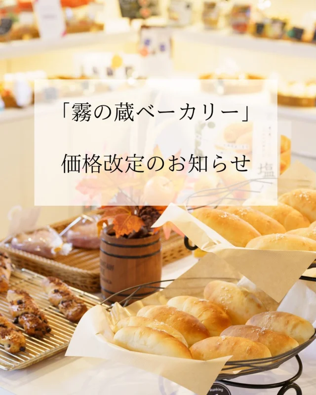 「霧の蔵ベーカリー」価格改定のお知らせ

平素より「霧の蔵ベーカリー」をご利用いただき、誠にありがとうございます。

昨今、原材料費や光熱費の高騰が続いており、生産・製造にかかるコストが上昇しております。
当店におきましても企業努力を続け、様々な取り組みを行ってまいりましたが、企業努力だけではコスト上昇に対応することが困難な状況となりました。

つきましては、誠に心苦しい限りではございますが、
2026年10月14日(水)より、商品の価格を改定いたします。

今後も、お客様に喜んでいただける商品とサービスの提供に努めてまいります。
何とぞ、ご理解賜りますよう、お願い申し上げます。

■お問い合わせ
「霧の蔵ベーカリー」宮崎県都城市志比田町5480番地
【電話受付時間】9:30～16:00
【定休日】火曜日
【TEL】0986-22-8989

#焼酎の里
#霧島ファクトリーガーデン
#霧の蔵ベーカリー